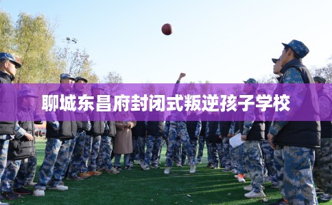 聊城东昌府封闭式叛逆孩子学校