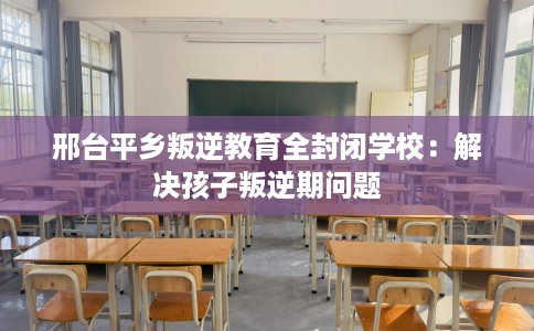 邢台平乡叛逆教育全封闭学校：解决孩子叛逆期问题