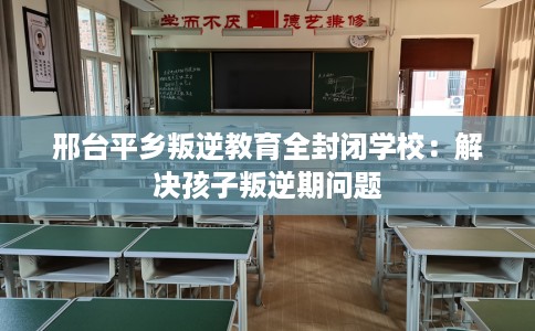 邢台平乡叛逆教育全封闭学校：解决孩子叛逆期问题