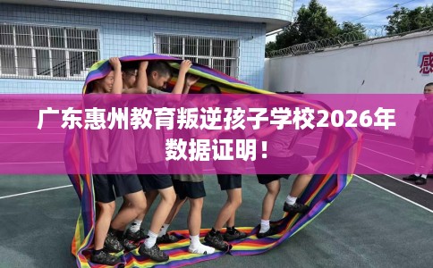 广东惠州教育叛逆孩子学校2026年数据证明！