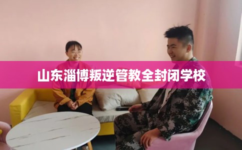 山东淄博叛逆管教全封闭学校