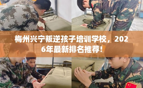 梅州兴宁叛逆孩子培训学校，2026年最新排名推荐!