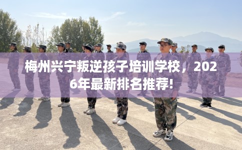 梅州兴宁叛逆孩子培训学校，2026年最新排名推荐!
