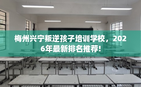 梅州兴宁叛逆孩子培训学校，2026年最新排名推荐!
