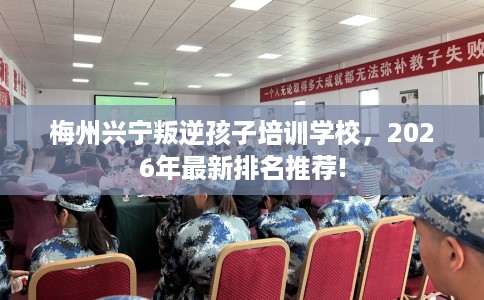 梅州兴宁叛逆孩子培训学校，2026年最新排名推荐!