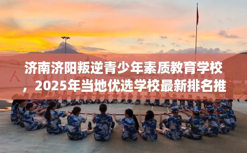 济南济阳叛逆青少年素质教育学校，2025年当地优选学校最新排名推荐!