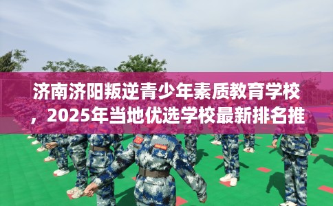 济南济阳叛逆青少年素质教育学校，2025年当地优选学校最新排名推荐!