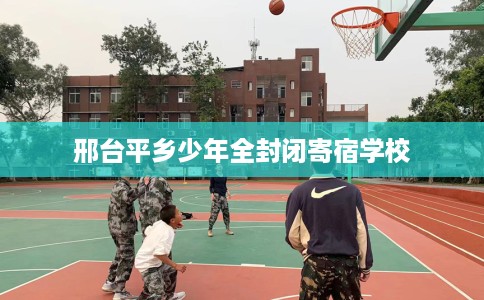 邢台平乡少年全封闭寄宿学校