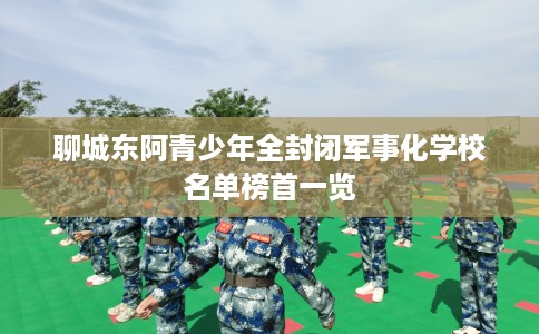 聊城东阿青少年全封闭军事化学校名单榜首一览