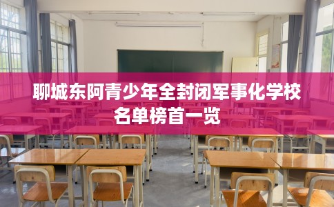 聊城东阿青少年全封闭军事化学校名单榜首一览