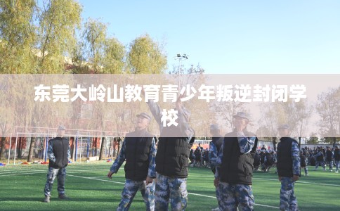 东莞大岭山教育青少年叛逆封闭学校