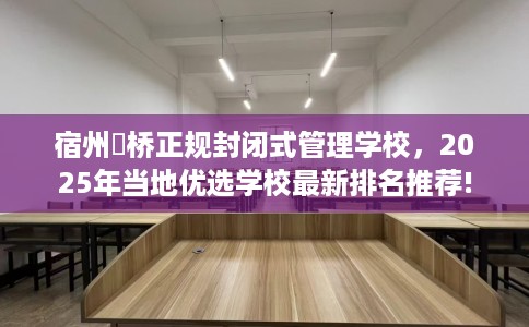 宿州埇桥正规封闭式管理学校，2025年当地优选学校最新排名推荐!