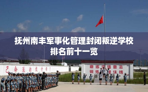 抚州南丰军事化管理封闭叛逆学校排名前十一览