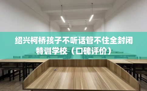 绍兴柯桥孩子不听话管不住全封闭特训学校（口碑评价）