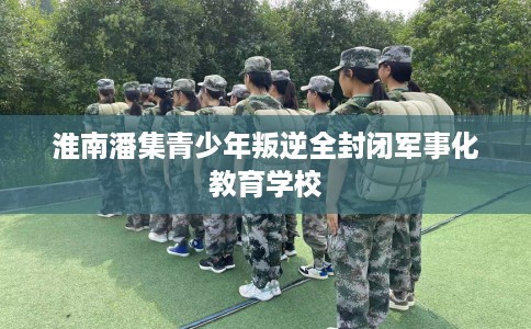 淮南潘集青少年叛逆全封闭军事化教育学校