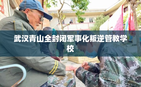 武汉青山全封闭军事化叛逆管教学校