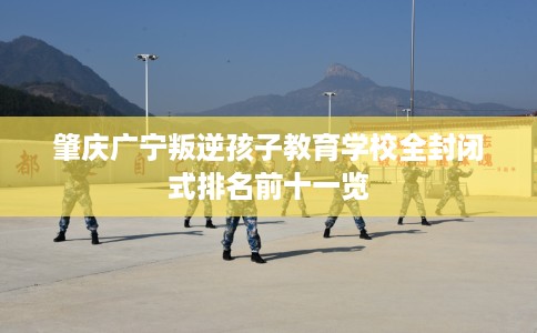 肇庆广宁叛逆孩子教育学校全封闭式排名前十一览