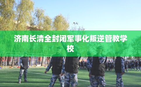 济南长清全封闭军事化叛逆管教学校
