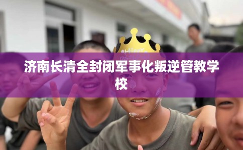 济南长清全封闭军事化叛逆管教学校