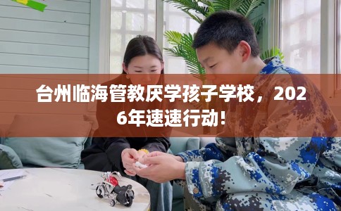 台州临海管教厌学孩子学校，2026年速速行动!