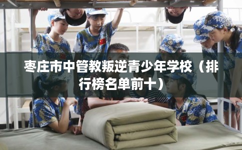 枣庄市中管教叛逆青少年学校（排行榜名单前十）