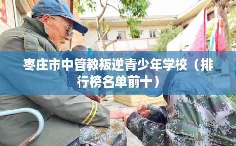枣庄市中管教叛逆青少年学校（排行榜名单前十）