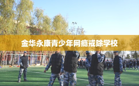 金华永康青少年网瘾戒除学校