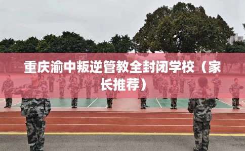 重庆渝中叛逆管教全封闭学校（家长推荐）