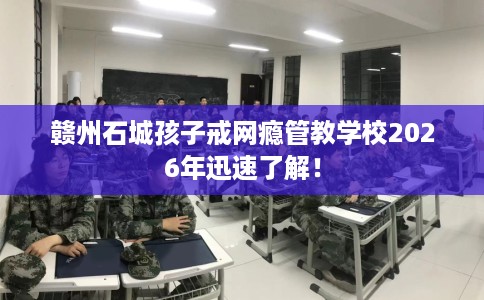 赣州石城孩子戒网瘾管教学校2026年迅速了解！
