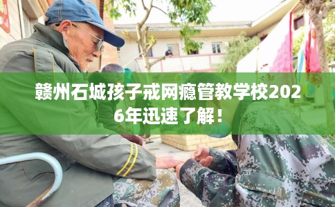 赣州石城孩子戒网瘾管教学校2026年迅速了解！