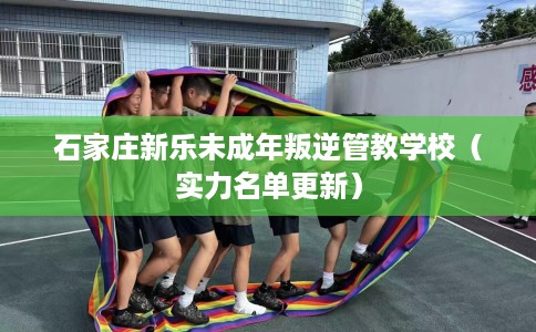 石家庄新乐未成年叛逆管教学校（实力名单更新）