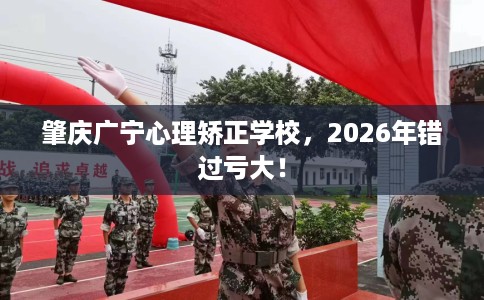 肇庆广宁心理矫正学校，2026年错过亏大！