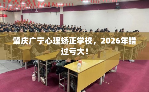 肇庆广宁心理矫正学校，2026年错过亏大！