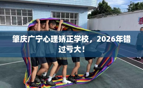 肇庆广宁心理矫正学校，2026年错过亏大！