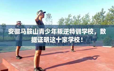 安徽马鞍山青少年叛逆特训学校，数据证明这十家学校！