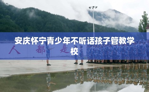 安庆怀宁青少年不听话孩子管教学校 安庆怀宁青少年不听话孩子管教学校