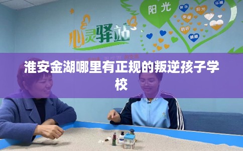 淮安金湖哪里有正规的叛逆孩子学校