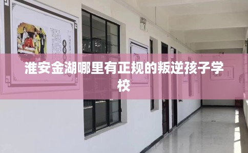 淮安金湖哪里有正规的叛逆孩子学校
