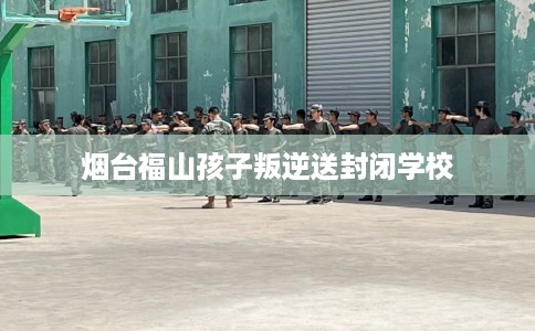 烟台福山孩子叛逆送封闭学校