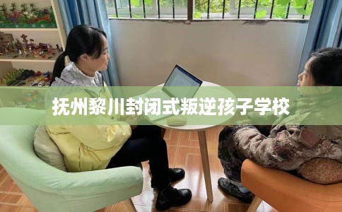 抚州黎川封闭式叛逆孩子学校