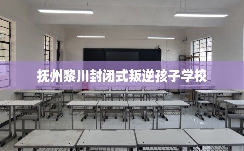 抚州黎川封闭式叛逆孩子学校