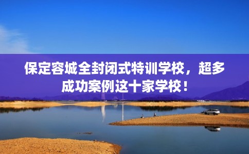 保定容城全封闭式特训学校，超多成功案例这十家学校！