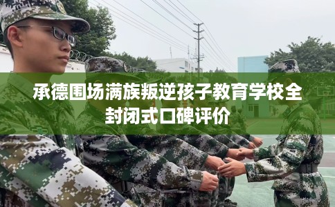 承德围场满族叛逆孩子教育学校全封闭式口碑评价
