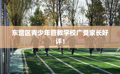 东营区青少年管教学校广受家长好评！