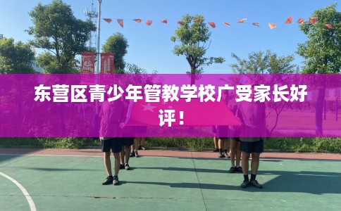 东营区青少年管教学校广受家长好评！