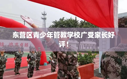 东营区青少年管教学校广受家长好评！