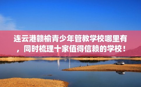 连云港赣榆青少年管教学校哪里有，同时梳理十家值得信赖的学校！