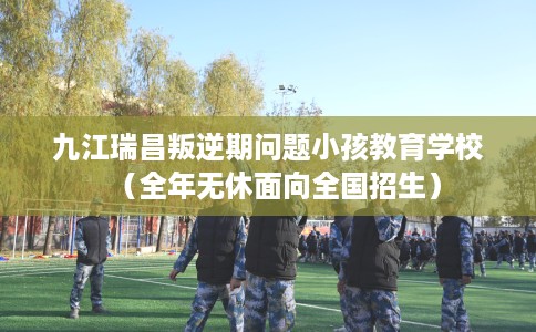 九江瑞昌叛逆期问题小孩教育学校（全年无休面向全国招生）