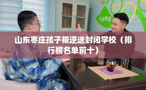 山东枣庄孩子叛逆送封闭学校（排行榜名单前十）