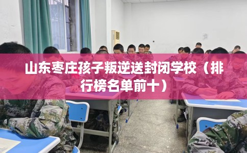 山东枣庄孩子叛逆送封闭学校（排行榜名单前十）